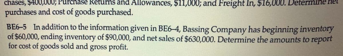 chases, $400,000; rchase Returns and Allowances, $11,000; and Freight In, $16,000. Determine net
purchases and cost of goods purchased.
BE6-5 In addition to the information given in BE6-4, Bassing Company has beginning inventory
of $60,000, ending inventory of $90,000, and net sales of $630,000. Determine the amounts to report
for cost of goods sold and gross profit.