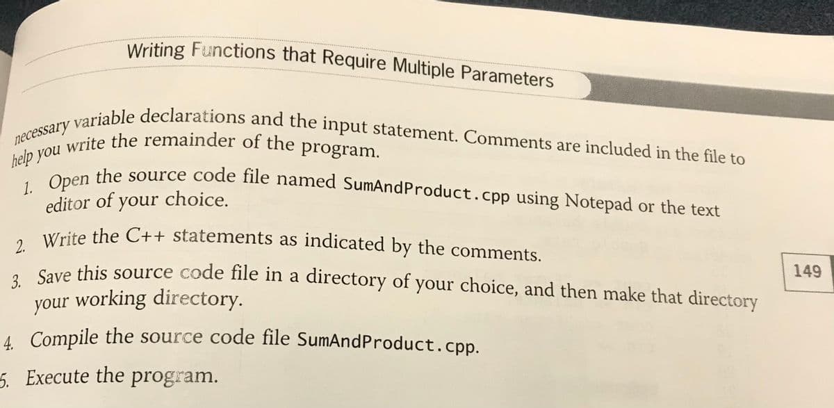 help you write the remainder of the program.
2. Write the C++ statements as indicated by the comments.
necessary variable declarations and the input statement. Comments are included in the file to
3. Save this source code file in a directory of your choice, and then make that directory
1. Open the source code file named SumAndProduct.cpp using Notepad or the text
Writing Functions that Require Multiple Parameters
Writing Functions that Require Multiple Parameters
iable declarations and the input statement. Comments are included in the file to
necessary
p n the source code file named SumAndProduct.cpp using Notepad or the text
editor of your choice.
Cave this source code file in a directory of your choice, and then make that directory
149
your working directory.
4 Compile the source code file SumAndProduct.cpp.
5. Execute the program.
