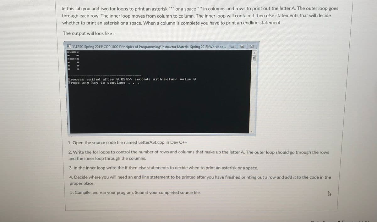 In this lab you add two for loops to print an asterisk
or a space
in columns and rows to print out the letter A. The outer loop goes
through each row. The inner loop moves from column to column. The inner loop will contain if then else statements that will decide
whether to print an asterisk or a space. When a column is complete you have to print an endline statement.
The output will look like :
I\EFSC Spring 2015\COP 1000 Principles of Programming\Instructor Material Spring 2015\Workboo...
Process exited after 0.02457 seconds with return value 0
Press any key to continue
1. Open the source code file named LetterASt.cpp in Dev C++
2. Write the for loops to control the number of rows and columns that make up the letter A. The outer loop should go through the rows
and the inner loop through the columns.
3. In the inner loop write the if then else statements to decide when to print an asterisk or a space.
4. Decide where you will need an end line statement to be printed after you have finished printing out a row and add it to the code in the
proper place.
5. Compile and run your program. Submit your completed source file.
