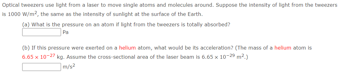 Optical tweezers use light from a laser to move single atoms and molecules around. Suppose the intensity of light from the tweezers
is 1000 W/m², the same as the intensity of sunlight at the surface of the Earth.
(a) What is the pressure on an atom if light from the tweezers is totally absorbed?
Pa
(b) If this pressure were exerted on a helium atom, what would be its acceleration? (The mass of a helium atom is
6.65 x 10-27 kg. Assume the cross-sectional area of the laser beam is 6.65 x 10-29 m².)
m/s²