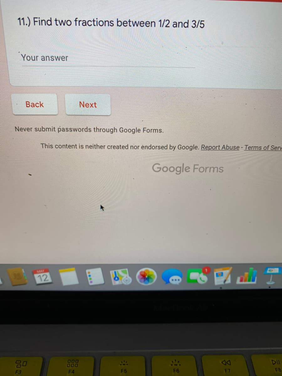 11.) Find two fractions between 1/2 and 3/5
Your answer
Вack
Next
Never submit passwords through Google Forms.
This content is neither created nor endorsed by Google. Report Abuse- Terms of Serv
Google Forms
MAY
12
20
000
000
DII
F3
F4
F5
F6
F7
F8
