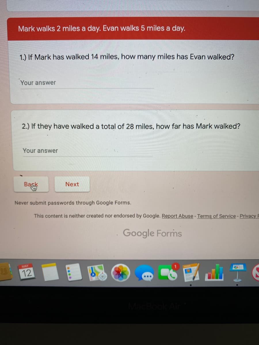 Mark walks 2 miles a day. Evan walks 5 miles a day.
1.) If Mark has walked 14 miles, how many miles has Evan walked?
Your answer
2.) If they have walked a total of 28 miles, how far has Mark walked?
Your answer
Back
Next
Never submit passwords through Google Forms.
This content is neither created nor endorsed by Google. Report Abuse - Terms of Service- Privacy F
Google Forms
MAY
12
MacBook Air
