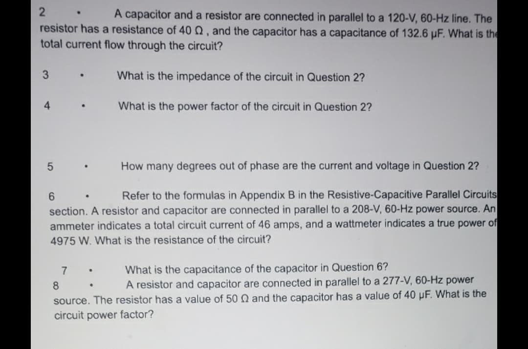 2
A capacitor and a resistor are connected in parallel to a 120-V, 60-Hz line. The
resistor has a resistance of 40 Q2, and the capacitor has a capacitance of 132.6 µF. What is the
total current flow through the circuit?
What is the impedance of the circuit in Question 2?
3
4
5
How many degrees out of phase are the current and voltage in Question 2?
6
Refer to the formulas in Appendix B in the Resistive-Capacitive Parallel Circuits
section. A resistor and capacitor are connected in parallel to a 208-V, 60-Hz power source. An
ammeter indicates a total circuit current of 46 amps, and a wattmeter indicates a true power of
4975 W. What is the resistance of the circuit?
What is the capacitance of the capacitor in Question 6?
A resistor and capacitor are connected in parallel to a 277-V, 60-Hz power
source. The resistor has a value of 50 Q and the capacitor has a value of 40 pF. What is the
circuit power factor?
8
7
What is the power factor of the circuit in Question 2?
.
•