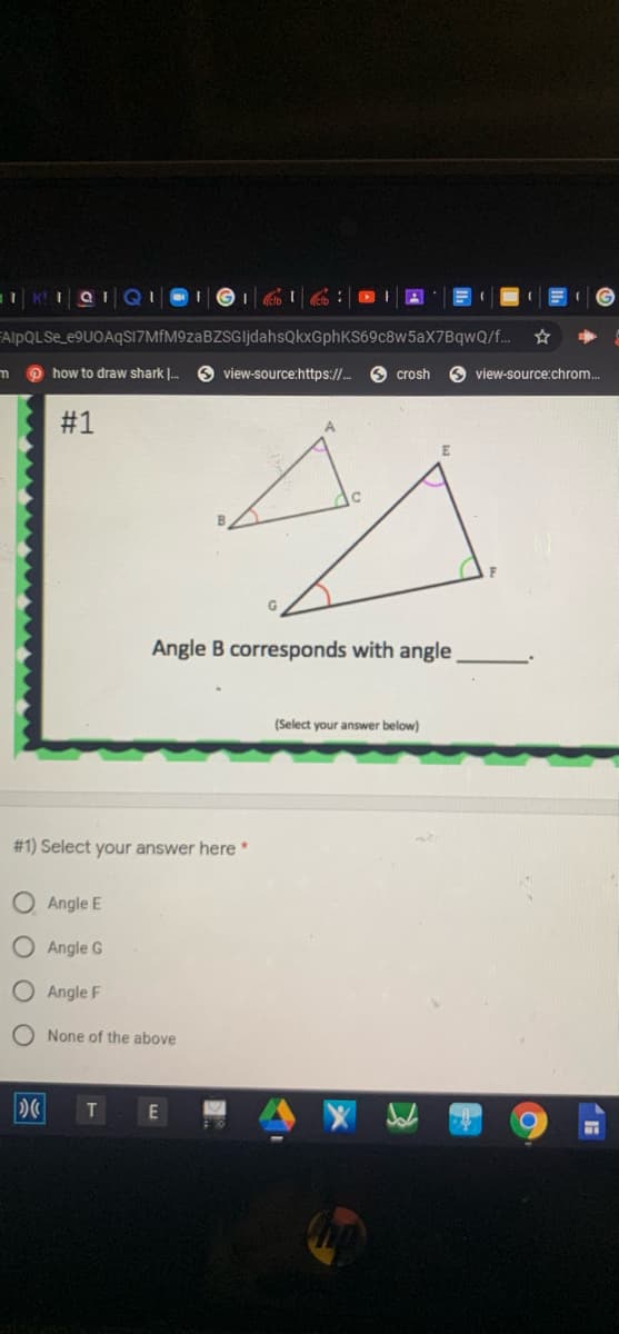 AlpQLSe_e9UOAqS17MfM9zaBZSGljdahsQkxGphKS69c8w5aX7BqwQ/f.
m o how to draw shark |.
view-source:https://.
O crosh
view-source:chrom.
#1
Angle B corresponds with angle
(Select your answer below)
# 1) Select your answer here*
O Angle E
O Angle G
O Angle F
O None of the above
