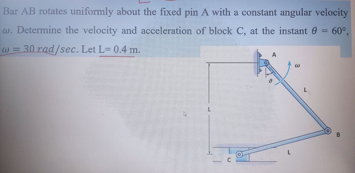 Bar AB rotates uniformly about the fixed pin A with a constant angular velocity
w. Determine the velocity and acceleration of block C, at the instant 0 = 60°,
%3D
W = 30 rad/sec. Let L= 0.4 m.
