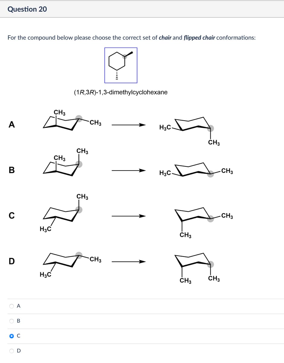 Question 20
For the compound below please choose the correct set of chair and flipped chair conformations:
(1R,3R)-1,3-dimethylcyclohexane
CH3
CH3
A
с
D
A
OB
C
D
CH3
CH3
H3C
CH3
H3C
CH3
H3C-
-CH3
CH3
CH3
CH3
H3C
CH3
CH3