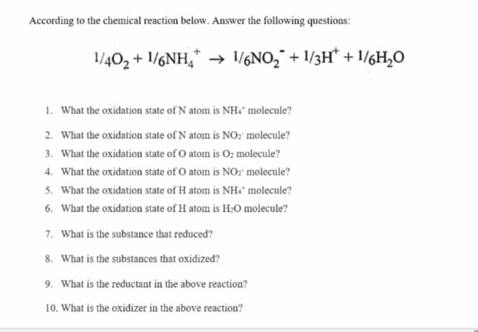 According to the chemical reaction below. Answer the following questions:
1/402 + 1/6NH,* → 1/6NO2¯ + 1/3H* + 1/6H,O
1. What the oxidation state of N atom is NH4" molecule?
2. What the oxidation state of N atom is NO? molecule?
3. What the oxidation state of O atom is O2 molecule?
4. What the oxidation state of O atom is NO2" molecule?
5. What the oxidation state of H atom is NH* molecule?
6. What the oxidation state of H atom is H2O molecule?
7. What is the substance that reduced?
8. What is the substances that oxidized?
9. What is the reductant in the above reaction?
10. What is the oxidizer in the above reaction?
