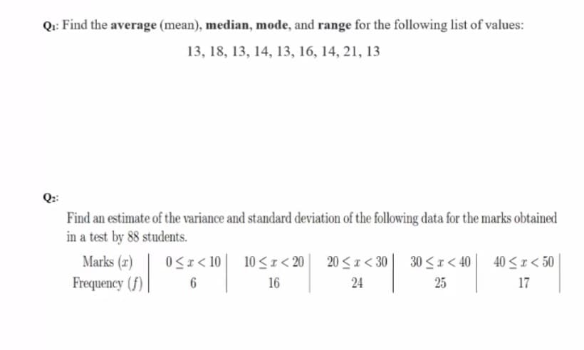 Qi: Find the average (mean), median, mode, and range for the following list of values:
13, 18, 13, 14, 13, 16, 14, 21, 13
Q::
Find an estimate of the variance and standard deviation of the following data for the marks obtained
in a test by 88 students.
Marks (r)
0<x < 10
30 <r < 40
10 <1< 20
16
20 <1< 30
40 <r< 50
Frequency (f)
6
24
25
17
