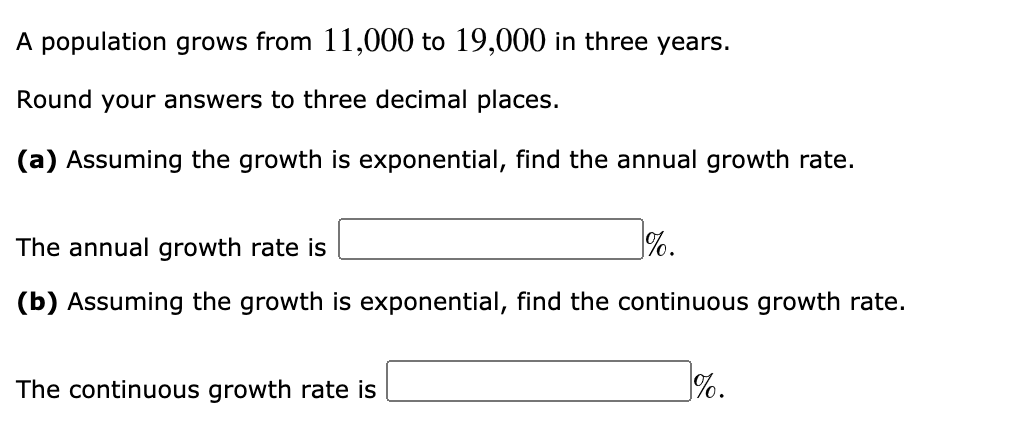 A population grows from 11,000 to 19,000 in three years.
Round your answers to three decimal places.
(a) Assuming the growth is exponential, find the annual growth rate.
The annual growth rate is
%.
(b) Assuming the growth is exponential, find the continuous growth rate.
The continuous growth rate is
%.
