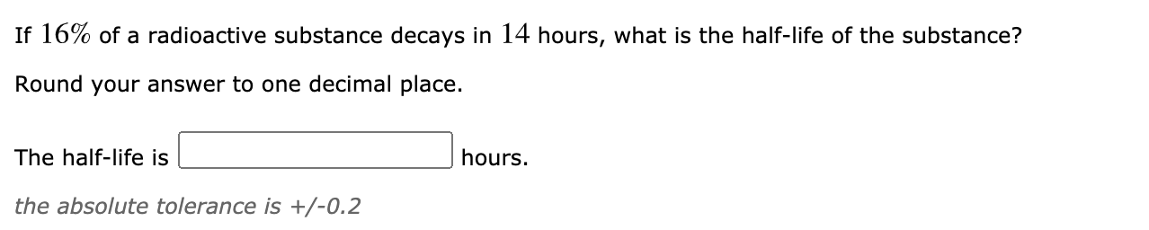 If 16% of a radioactive substance decays in 14 hours, what is the half-life of the substance?
Round your answer to one decimal place.
The half-life is
hours.
the absolute tolerance is +/-0.2
