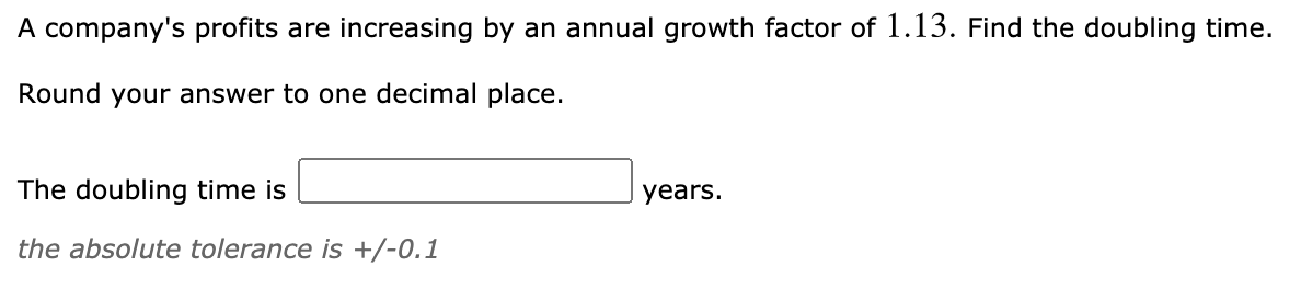 A company's profits are increasing by an annual growth factor of 1.13. Find the doubling time.
Round your answer to one decimal place.
The doubling time is
years.
