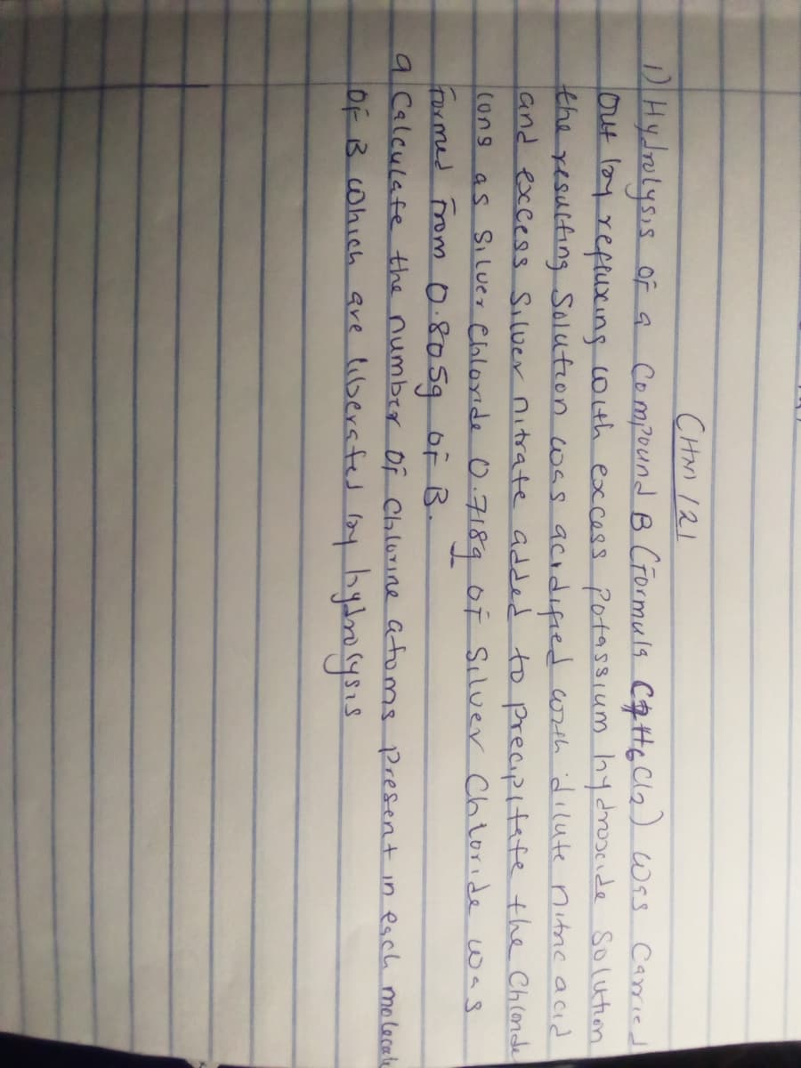 CHM 121
DIHyJrolysis of a Compound B Crormuls CH6cla) wss Caried
ut ly reftuxing coth excess Potassium hydrosede Solution
the resulting Solution wss acıdıfied wrth dilute nitrc acid
and excess Siluer nitrate added to precipitefe the Chlonde
as Siluer Cloloride O.7189 of Siluer Ch loride was
Farmed rom 0.80590F B-
9 Calculafe the number Of Chlurine atoms Present in esch molecele
OF B Cohich are libersfed loy byloysıs
(ung
