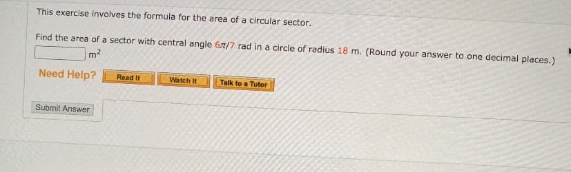 This exercise involves the formula for the area of a circular sector.
Find the area of a sector with central angle 67/7 rad in a circle of radius 18 m. (Round your answer to one decimal places.)
m2
Need Help?
Read It
Talk to a Tutor
Watch It
Submit Answer
