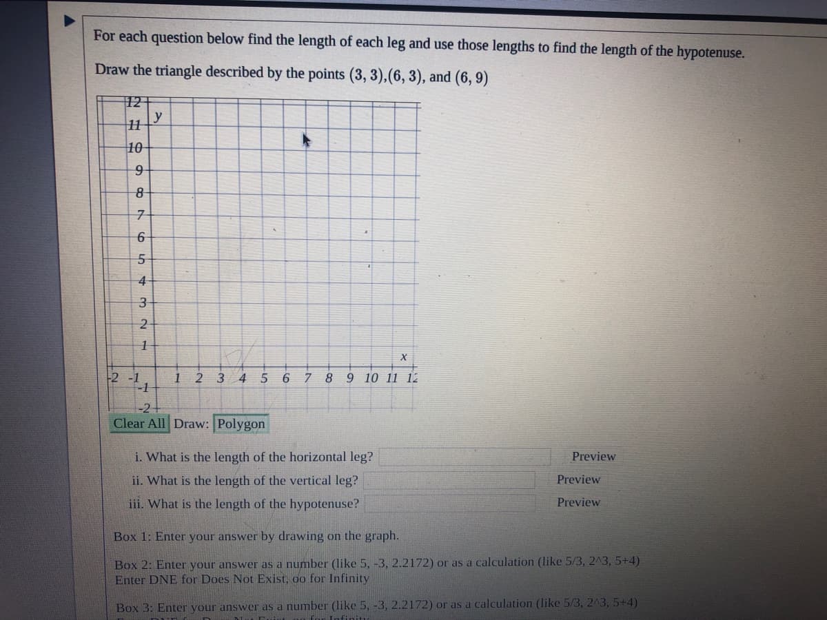 For each question below find the length of each leg and use those lengths to find the length of the hypotenuse.
Draw the triangle described by the points (3, 3),(6, 3), and (6, 9)
12 |
y
10
3
-2 -1
-1
9 10 11 12
1
2 3 4
5
6
8
Clear All Draw: Polygon
i. What is the length of the horizontal leg?
Preview
ii. What is the length of the vertical leg?
Preview
iii. What is the length of the hypotenuse?
Preview
Box 1: Enter your answer by drawing on the graph.
Box 2: Enter your answer as a number (like 5, -3, 2.2172) or as a calculation (like 5/3, 243, 5+4)
Enter DNE for Does Not Exist, oo for Infinity
Box 3: Enter your answer as a number (like 5, -3, 2.2172) or as a calculation (like 5/3, 243, 5+4)
n for I
