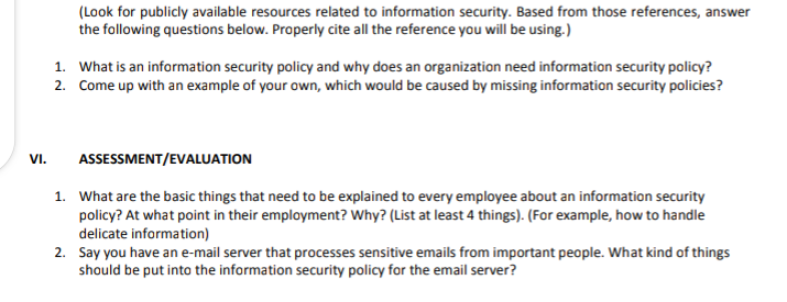 (Look for publicly available resources related to information security. Based from those references, answer
the following questions below. Properly cite all the reference you will be using.)
1. What is an information security policy and why does an organization need information security policy?
2. Come up with an example of your own, which would be caused by missing information security policies?
VI.
ASSESSMENT/EVALUATION
1. What are the basic things that need to be explained to every employee about an information security
policy? At what point in their employment? Why? (List at least 4 things). (For example, how to handle
delicate information)
2. Say you have an e-mail server that processes sensitive emails from important people. What kind of things
should be put into the information security policy for the email server?
