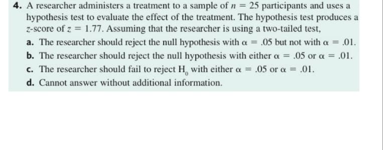 4. A researcher administers a treatment to a sample of n = 25 participants and uses a
hypothesis test to evaluate the effect of the treatment. The hypothesis test produces a
z-score of z = 1.77. Assuming that the researcher is using a two-tailed test,
a. The researcher should reject the null hypothesis with a = .05 but not with a =
.01.
b. The researcher should reject the null hypothesis with either a = .05 or a = .01.
c. The researcher should fail to reject H, with either a = .05 or a = .01.
d. Cannot answer without additional information.
