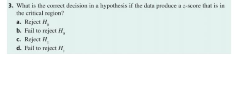 3. What is the correct decision in a hypothesis if the data produce a z-score that is in
the critical region?
a. Reject H,
b. Fail to reject H,
c. Reject H,
d. Fail to reject H,

