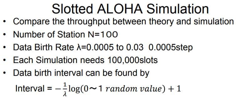 Slotted ALOHA Simulation
Compare the throughput between theory and simulation
Number of Station N=10O
Data Birth Rate A=0.0005 to 0.03 0.0005step
Each Simulation needs 100,000slots
Data birth interval can be found by
Interval = -log(0~1 random value) + 1
