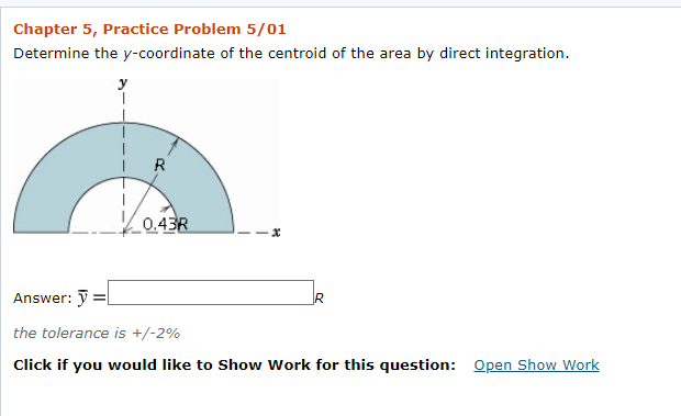 Chapter 5, Practice Problem 5/01
Determine the y-coordinate of the centroid of the area by direct integration.
R
0.43R
Answer: ỹ =l
the tolerance is +/-2%
Click if you would like to Show Work for this question: Open Show Work
