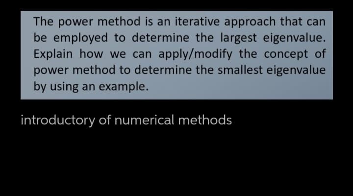 The power method is an iterative approach that can
be employed to determine the largest eigenvalue.
Explain how we can apply/modify the concept of
power method to determine the smallest eigenvalue
by using an example.
introductory of numerical methods