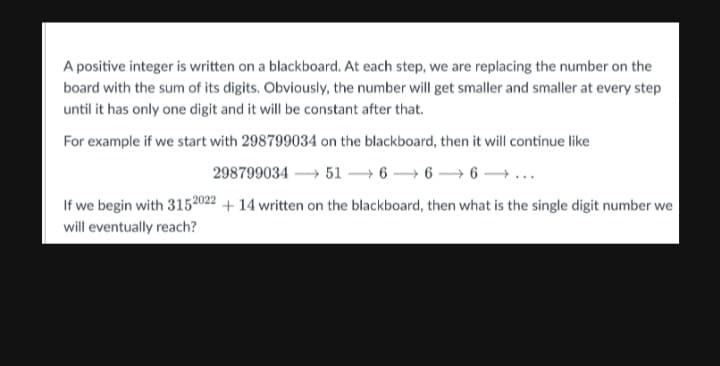 A positive integer is written on a blackboard. At each step, we are replacing the number on the
board with the sum of its digits. Obviously, the number will get smaller and smaller at every step
until it has only one digit and it will be constant after that.
For example if we start with 298799034 on the blackboard, then it will continue like
298799034516-6-6-...
If we begin with 3152022 +14 written on the blackboard, then what is the single digit number we
will eventually reach?