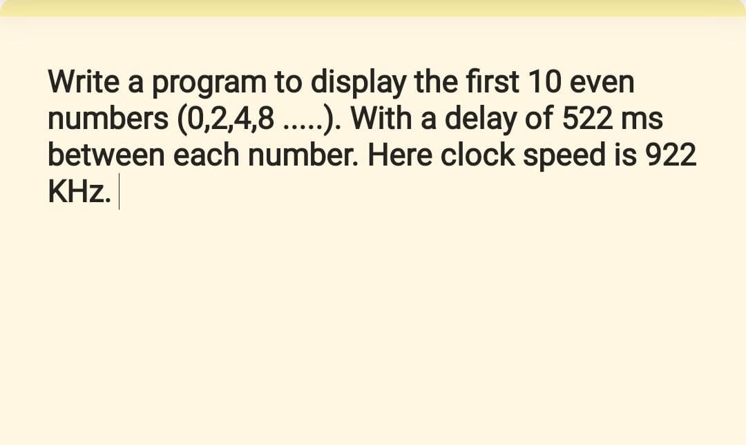 Write a program to display the first 10 even
numbers (0,2,4,8 ..). With a delay of 522 ms
between each number. Here clock speed is 922
KHz.
