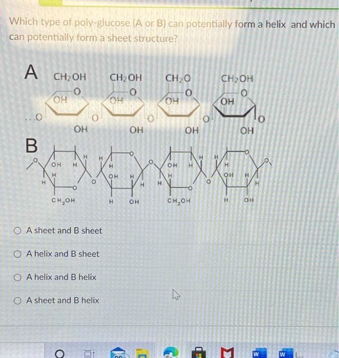 Which type of poly-glucose (A or B) can potentially form a helix and which
can potentially form a sheet structure?
A
CH2 OH
CH2OH
CH20
CH2OH
OH
но
HO
но
HO
он
OH
OH
В
OH
H.
OH
OH
H.
H.
H.
H.
-
CH,OH
CH,OH
O A sheet and B sheet
O A helix and B sheet
O A helix and B helix
O A sheet and B helix
