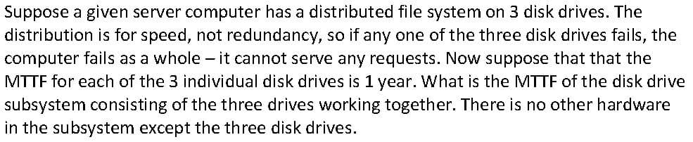 Suppose a given server computer has a distributed file system on 3 disk drives. The
distribution is for speed, not redundancy, so if any one of the three disk drives fails, the
computer fails as a whole - it cannot serve any requests. Now suppose that that the
MTTF for each of the 3 individual disk drives is 1 year. What is the MTTF of the disk drive
subsystem consisting of the three drives working together. There is no other hardware
in the subsystem except the three disk drives.
