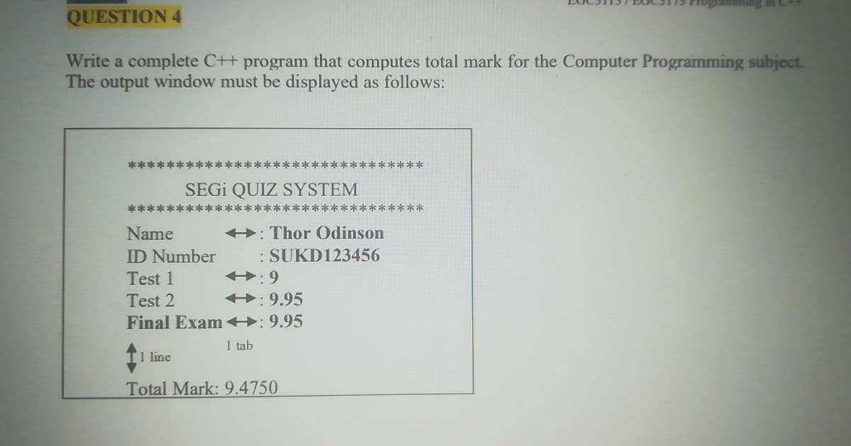QUESTION 4
Write a complete C++ program that computes total mark for the Computer Programming subject.
The output window must be displayed as follows:
*****
SEGİ QUIZ SYSTEM
*****
+: Thor Odinson
: SUKD123456
+: 9
Name
ID Number
Test 1
Test 2
+: 9.95
Final Exam +:9.95
1 tab
1 line
Total Mark: 9.4750
