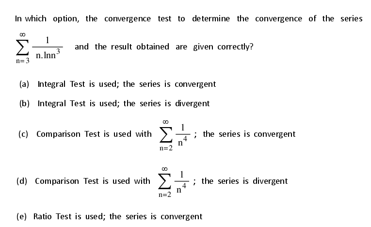 In which option, the convergence test to de termine the convergence of the series
1
Σ
and the result obtained are given correctly?
3
n.Inn
n=3
(a) Integral Test is used; the series is convergent
(b) Integral Test is used; the series is divergent
1
(c) Comparison Test is used with >
; the series is convergent
4
n
n=2
(d) Comparison Test is used with
; the series is divergent
n
n=2
(e) Ratio Test is used; the series is convergent
