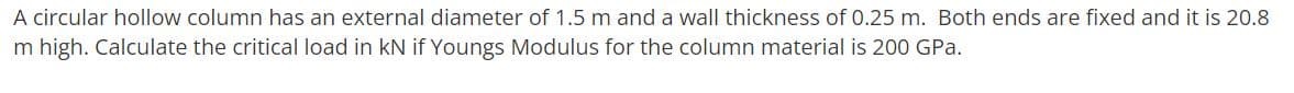 A circular hollow column has an external diameter of 1.5 m and a wall thickness of 0.25 m. Both ends are fixed and it is 20.8
m high. Calculate the critical load in kN if Youngs Modulus for the column material is 200 GPa.
