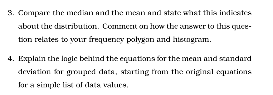 3. Compare the median and the mean and state what this indicates
about the distribution. Comment on how the answer to this ques-
tion relates to your frequency polygon and histogram.
4. Explain the logic behind the equations for the mean and standard
deviation for grouped data, starting from the original equations
for a simple list of data values.