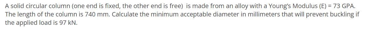 A solid circular column (one end is fixed, the other end is free) is made from an alloy with a Young's Modulus (E) = 73 GPA.
The length of the column is 740 mm. Calculate the minimum acceptable diameter in millimeters that will prevent buckling if
the applied load is 97 kN.
