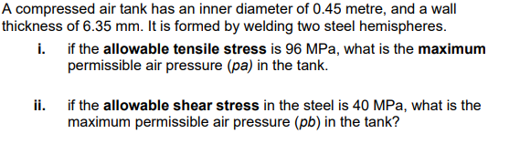 A compressed air tank has an inner diameter of 0.45 metre, and a wall
thickness of 6.35 mm. It is formed by welding two steel hemispheres.
i. if the allowable tensile stress is 96 MPa, what is the maximum
permissible air pressure (pa) in the tank.
ii. if the allowable shear stress in the steel is 40 MPa, what is the
maximum permissible air pressure (pb) in the tank?
