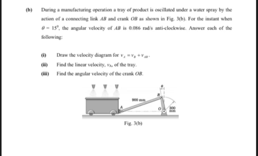 (b)
During a manufacturing operation a tray of product is oscillated under a water spray by the
action of a connecting link AB and crank OB as shown in Fig. 3(b). For the instant when
0 = 15°, the angular velocity of AB is 0.086 rad/s anti-clockwise. Answer each of the
following:
(i)
Draw the velocity diagram for v, =v, +v
(ii)
Find the linear velocity, va, of the tray.
(iii)
Find the angular velocity of the crank OB.
900 mm
300
mm
Fig. 3(b)
