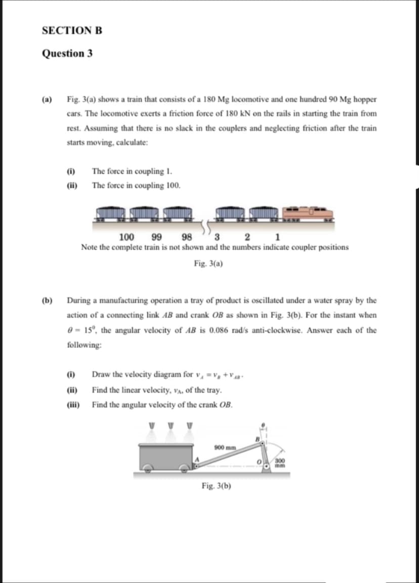 SECTION B
Question 3
(a)
Fig. 3(a) shows a train that consists of a 180 Mg locomotive and one hundred 90 Mg hopper
cars. The locomotive exerts a friction force of 180 kN on the rails in starting the train from
rest. Assuming that there is no slack in the couplers and neglecting friction after the train
starts moving, calculate:
(i)
The force in coupling 1.
(ii)
The force in coupling 100.
100
99
98
3
2 1
Note the complete train is not shown and the numbers indicate coupler positions
Fig. 3(a)
(b)
During a manufacturing operation a tray of product is oscillated under a water spray by the
action of a connecting link AB and crank OB as shown in Fig. 3(b). For the instant when
0 = 15°, the angular velocity of AB is 0.086 rad/s anti-clockwise. Answer each of the
following:
(i)
Draw the velocity diagram for v, =v, +V4 •
(ii)
Find the linear velocity, va, of the tray.
(iii)
Find the angular velocity of the crank OB.
900 mm
300
mm
Fig. 3(b)
