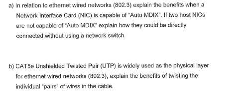 a) In relation to ethernet wired networks (802.3) explain the benefits when a
Network Interface Card (NIC) is capable of "Auto MDIX". If two host NICS
are not capable of "Auto MDIX" explain how they could be directly
connected without using a network switch.
b) CAT5e Unshielded Twisted Pair (UTP) is widely used as the physical layer
for ethernet wired networks (802.3), explain the benefits of twisting the
individual "pairs" of wires in the cable.