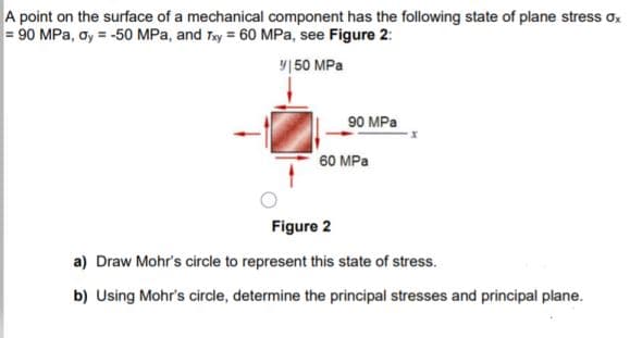 A point on the surface of a mechanical component has the following state of plane stress ox
= 90 MPa, oy = -50 MPa, and Tay = 60 MPa, see Figure 2:
y|50 MPa
90 MPa
60 MPa
Figure 2
a) Draw Mohr's circle to represent this state of stress.
b) Using Mohr's circle, determine the principal stresses and principal plane.
