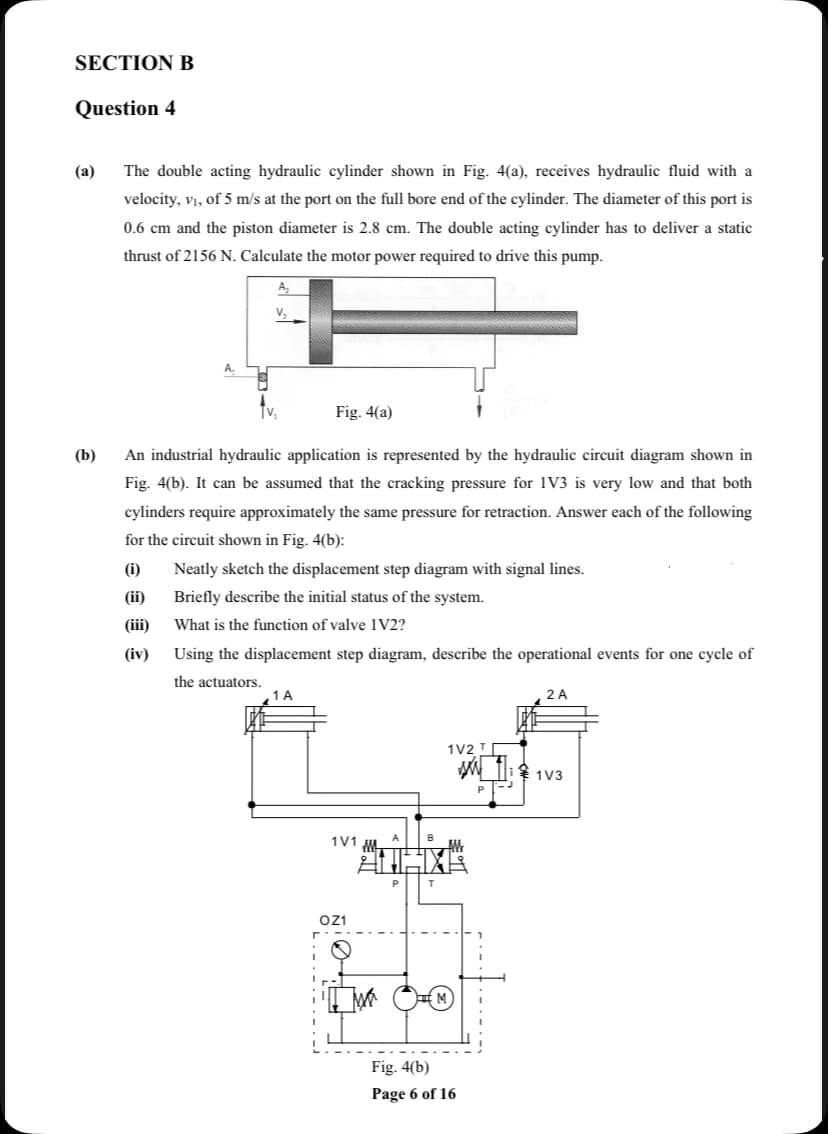 SECTION B
Question 4
(a)
The double acting hydraulic cylinder shown in Fig. 4(a), receives hydraulic fluid with a
velocity, vị, of 5 m/s at the port on the full bore end of the cylinder. The diameter of this port is
0.6 cm and the piston diameter is 2.8 cm. The double acting cylinder has to deliver a static
thrust of 2156 N. Calculate the motor power required to drive this pump.
A,
A.
Fig. 4(a)
(b)
An industrial hydraulic application is represented by the hydraulic circuit diagram shown in
Fig. 4(b). It can be assumed that the cracking pressure for 1V3 is very low and that both
cylinders require approximately the same pressure for retraction. Answer each of the following
for the circuit shown in Fig. 4(b):
(i)
Neatly sketch the displacement step diagram with signal lines.
(ii)
Briefly describe the initial status of the system.
(iii)
What is the function of valve 1V2?
(iv)
Using the displacement step diagram, describe the operational events for one cycle of
the actuators.
1 A
2 A
1V2 T
1V3
1V1
oz1
Fig. 4(b)
Page 6 of 16

