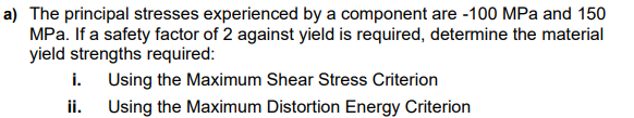 a) The principal stresses experienced by a component are -100 MPa and 150
MPa. If a safety factor of 2 against yield is required, determine the material
yield strengths required:
i. Using the Maximum Shear Stress Criterion
ii.
Using the Maximum Distortion Energy Criterion

