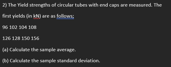 2) The Yield strengths of circular tubes with end caps are measured. The
first yields (in kN) are as follows;
96 102 104 108
126 128 150 156
(a) Calculate the sample average.
(b) Calculate the sample standard deviation.
