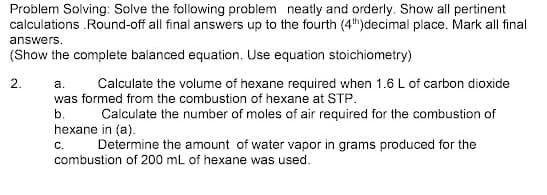 Problem Solving: Solve the following problem neatly and orderly. Show all pertinent
calculations .Round-off all final answers up to the fourth (4)decimal place. Mark all final
answers.
(Show the complete balanced equation. Use equation stoichiometry)
2.
a.
Calculate the volume of hexane required when 1.6 L of carbon dioxide
was formed from the combustion of hexane at STP.
b.
Calculate the number of moles of air required for the combustion of
hexane in (a).
С.
Determine the amount of water vapor in grams produced for the
combustion of 200 mL of hexane was used.
