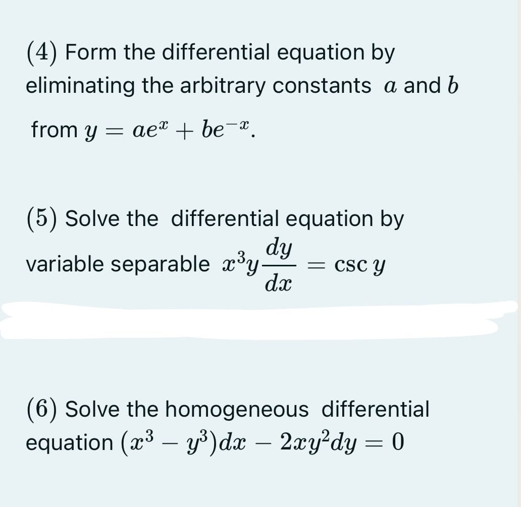 (4) Form the differential equation by
eliminating the arbitrary constants a and b
from y = ae® + be¯¤.
(5) Solve the differential equation by
dy
variable separable x°y-
= csc y
dx
(6) Solve the homogeneous differential
equation (x³ – y³)dx – 2xy²dy = 0
-
