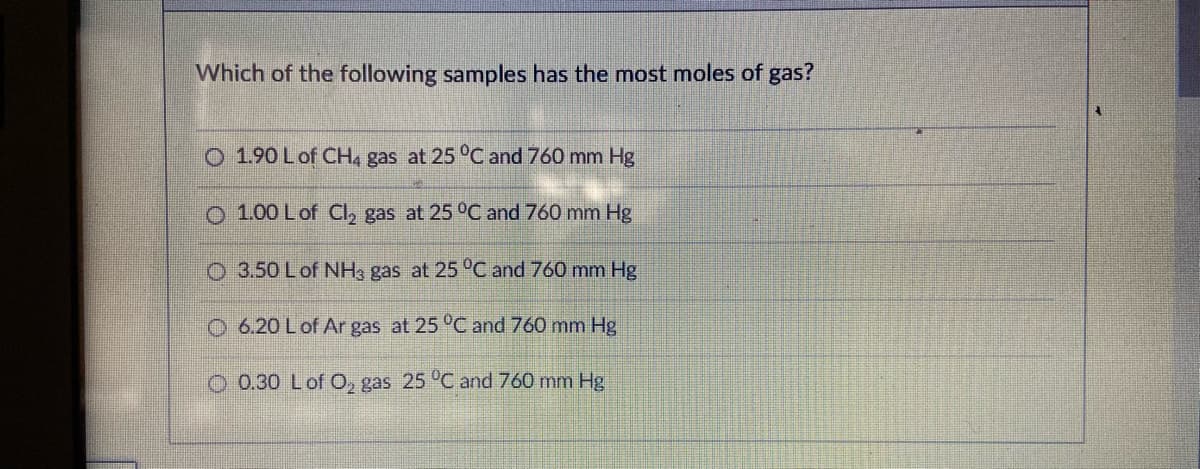 Which of the following samples has the most moles of gas?
O 1.90 Lof CH, gas at 25 °C and 760 mm Hg
O 1.00 Lof CI, gas at 25 °C and 760 mm Hg
O 3.50 Lof NH, gas at 25 °C and 760 mm Hg
O 6.20 Lof Ar gas at 25 °C and 760 mm Hg
0.30 Lof O, gas 25 °C and 760 mm Hg
