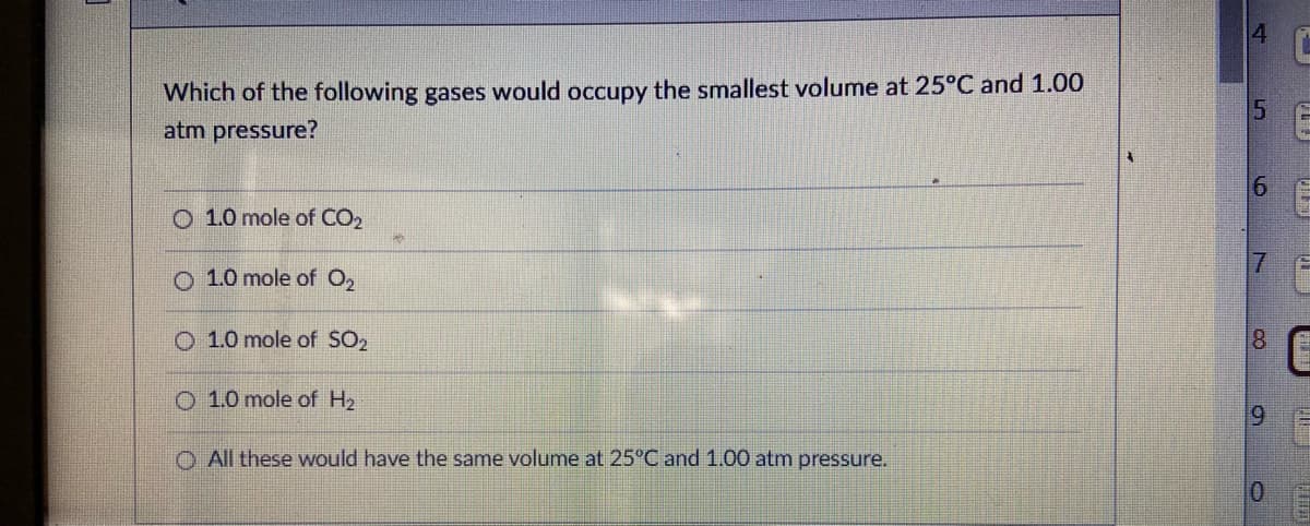 4.
Which of the following gases would occupy the smallest volume at 25°C and 1.00
atm pressure?
6.
O 1.0 mole of CO2
17
O 1.0 mole of O2
O 1.0 mole of SO2
8
O 1.0 mole of H2
O All these would have the same volume at 25°C and 1.00 atm pressure.
