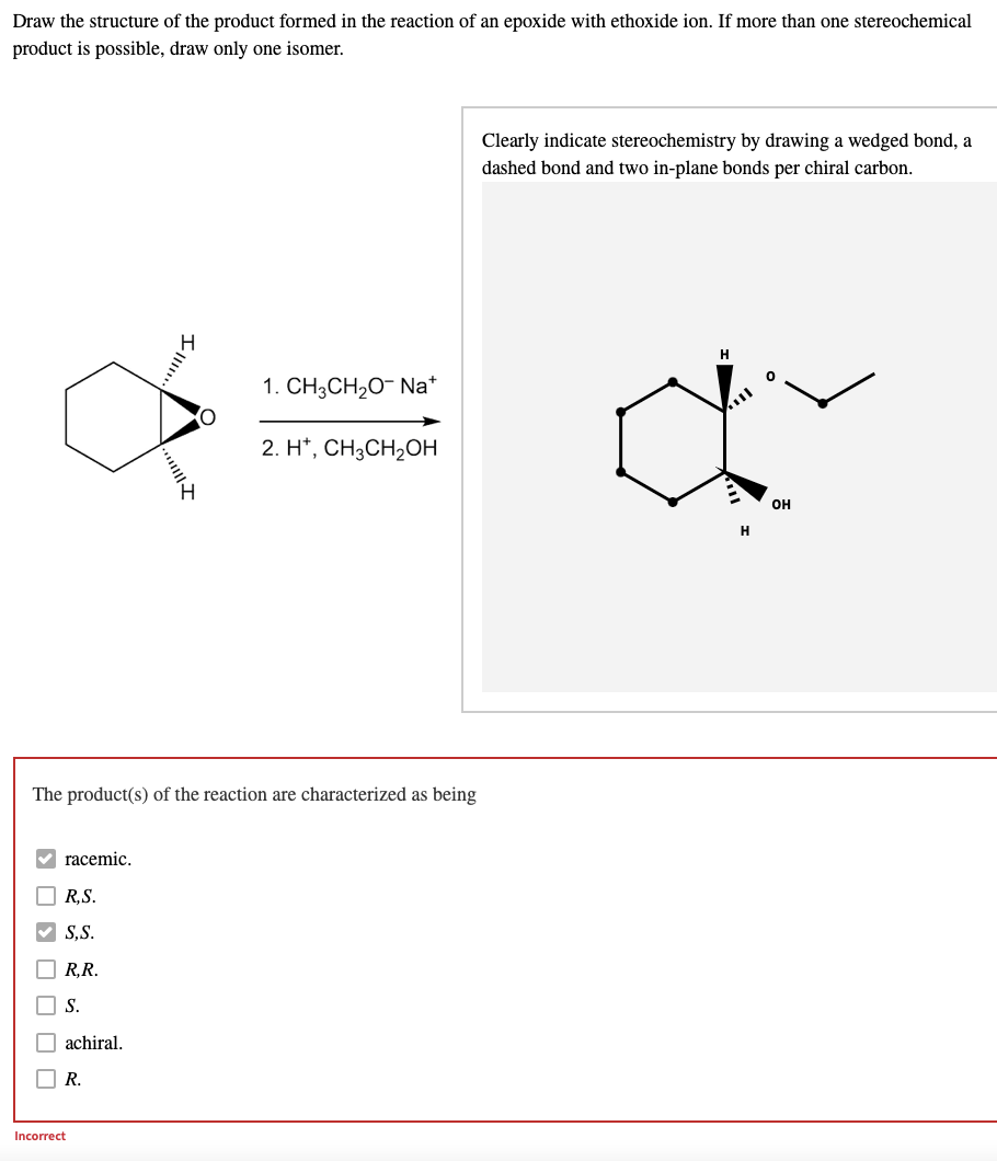 Draw the structure of the product formed in the reaction of an epoxide with ethoxide ion. If more than one stereochemical
product is possible, draw only one isomer.
Clearly indicate stereochemistry by drawing a wedged bond, a
dashed bond and two in-plane bonds per chiral carbon.
1. CH3CH₂O- Na+
ď
2. H+, CH3CH₂OH
OH
H
The product(s) of the reaction are characterized as being
racemic.
R.S.
S.S.
R,R.
S.
achiral.
R.
oooo303
Incorrect
III.....
III!!!..
O