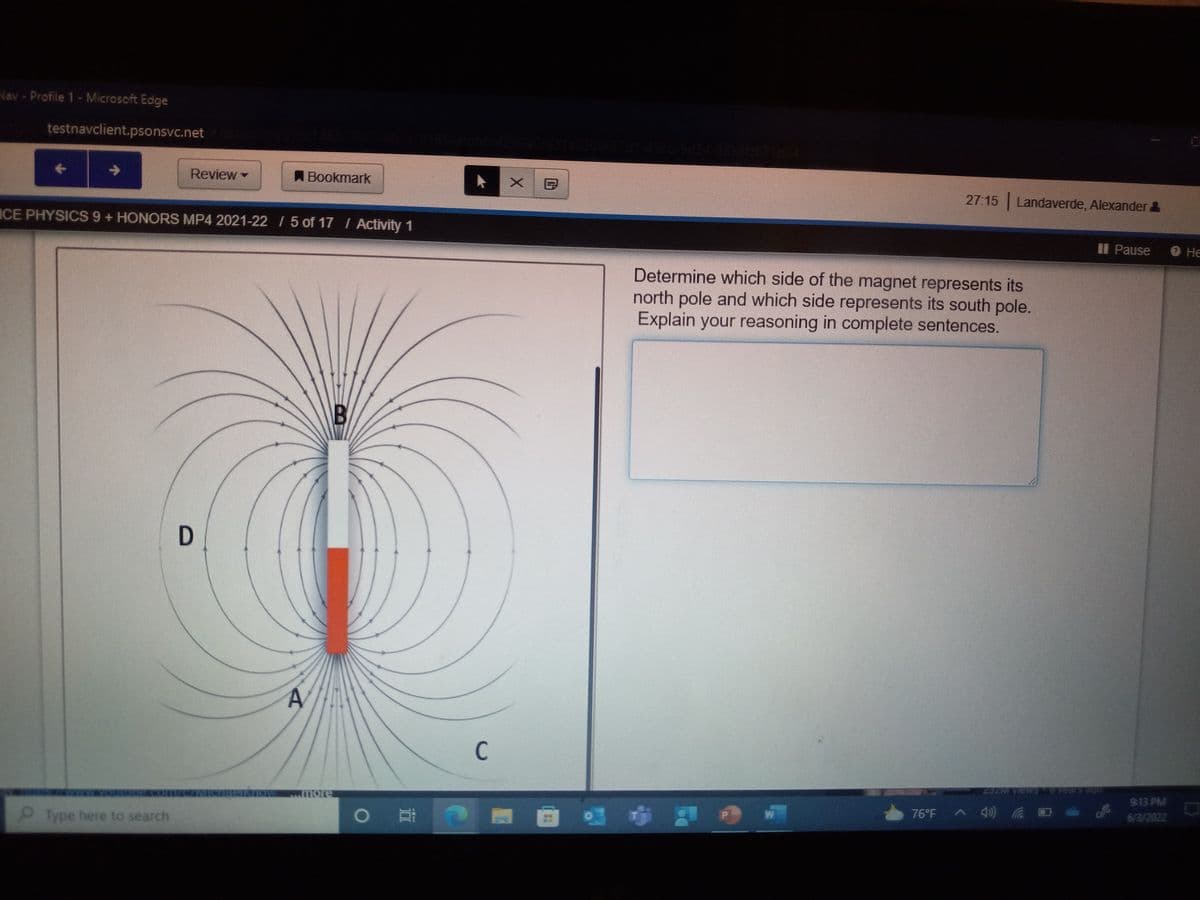 Nav - Profile 1 - Microsoft Edge
testnavclient.psonsvc.net
Review -
Bookmark
ICE PHYSICS 9 + HONORS MP4 2021-22 / 5 of 17 / Activity 1
B
D
Type here to search
A
O
C
X
27:15 Landaverde, Alexander &
II Pause
Determine which side of the magnet represents its
north pole and which side represents its south pole.
Explain your reasoning in complete sentences.
W
76°F
9:13 PM
6/3/2022
He