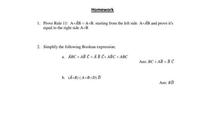 Homework
1. Prove Rule 11: A+ÃB = A+B. starting from the left side A+ÃB and prove it's
equal to the right side A+B
2. Simplify the following Boolean expression:
a. ĀBC + AB Č + ĀB Č+ ABC + ABC
Ans: BC + AB + BC
b. (Ā+B) (A+B+D) D
Ans: BD
