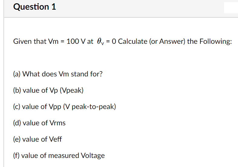 Question 1
Given that Vm = 100 V at 0, = 0 Calculate (or Answer) the Following:
(a) What does Vm stand for?
(b) value of Vp (Vpeak)
(c) value of Vpp (V peak-to-peak)
(d) value of Vrms
(e) value of Veff
(f) value of measured Voltage
