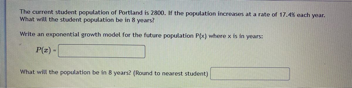 The current student population of Portland is 2800. If the population increases at a rate of 17.4% each year.
What will the student population be in 8 years?
Write an exponential growth model for the future population P(x) where x is in years:
P(z) -
What will the population be in 8 years? (Round to nearest student)
